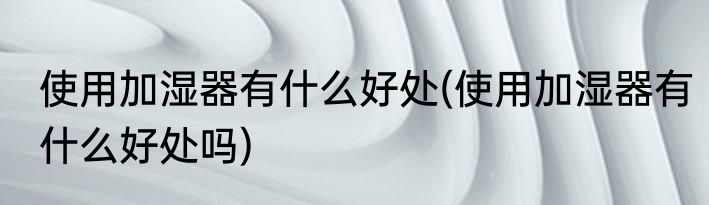 使用加湿器有什么好处(使用加湿器有什么好处吗)