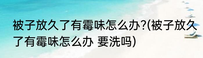 被子放久了有霉味怎么办?(被子放久了有霉味怎么办 要洗吗)