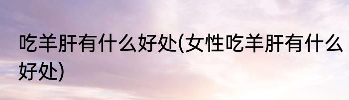 吃羊肝有什么好处(女性吃羊肝有什么好处)