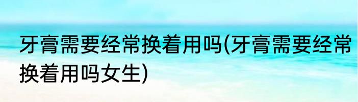 牙膏需要经常换着用吗(牙膏需要经常换着用吗女生)
