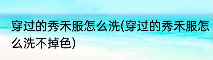 穿过的秀禾服怎么洗(穿过的秀禾服怎么洗不掉色)