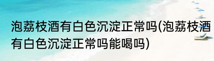 泡荔枝酒有白色沉淀正常吗(泡荔枝酒有白色沉淀正常吗能喝吗)