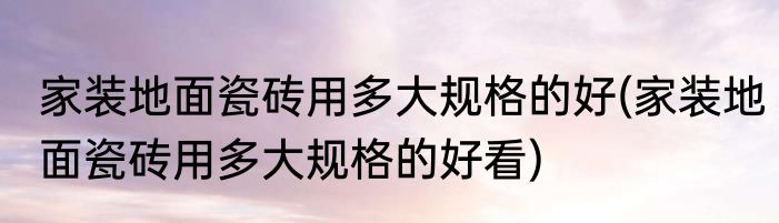家装地面瓷砖用多大规格的好(家装地面瓷砖用多大规格的好看)