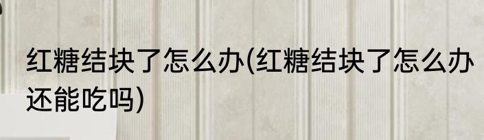 红糖结块了怎么办(红糖结块了怎么办还能吃吗)