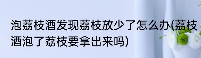 泡荔枝酒发现荔枝放少了怎么办(荔枝酒泡了荔枝要拿出来吗)