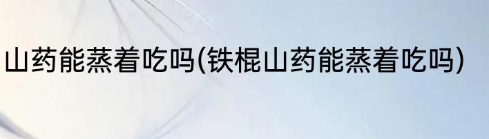 山药能蒸着吃吗(铁棍山药能蒸着吃吗)