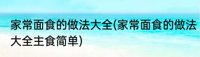 家常面食的做法大全(家常面食的做法大全主食简单)