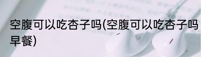 空腹可以吃杏子吗(空腹可以吃杏子吗早餐)