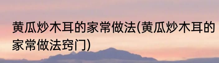 黄瓜炒木耳的家常做法(黄瓜炒木耳的家常做法窍门)