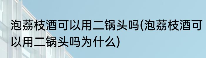 泡荔枝酒可以用二锅头吗(泡荔枝酒可以用二锅头吗为什么)