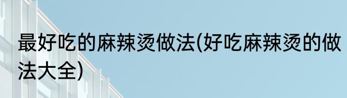 最好吃的麻辣烫做法(好吃麻辣烫的做法大全)