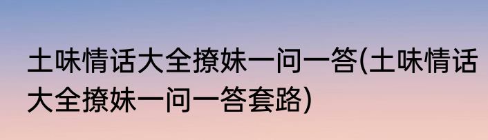 土味情话大全撩妹一问一答(土味情话大全撩妹一问一答套路)
