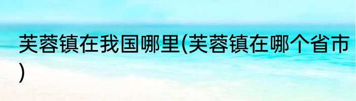 芙蓉镇在我国哪里(芙蓉镇在哪个省市)