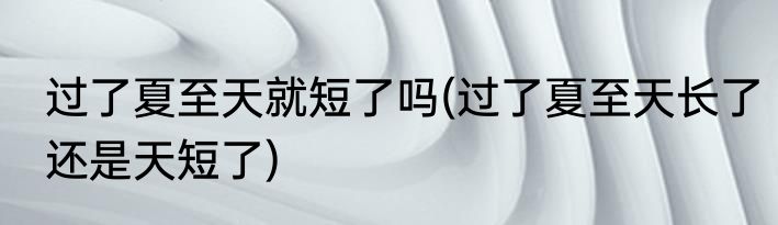 过了夏至天就短了吗(过了夏至天长了还是天短了)