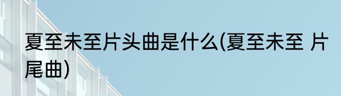 夏至未至片头曲是什么(夏至未至 片尾曲)