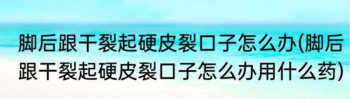 脚后跟干裂起硬皮裂口子怎么办(脚后跟干裂起硬皮裂口子怎么办用什么药)