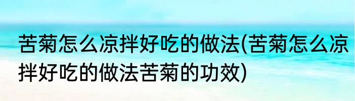 苦菊怎么凉拌好吃的做法(苦菊怎么凉拌好吃的做法苦菊的功效)