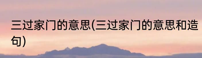 三过家门的意思(三过家门的意思和造句)