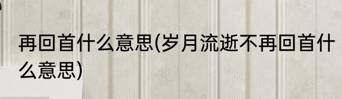再回首什么意思(岁月流逝不再回首什么意思)