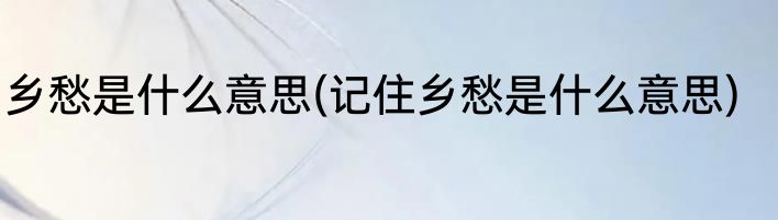 乡愁是什么意思(记住乡愁是什么意思)