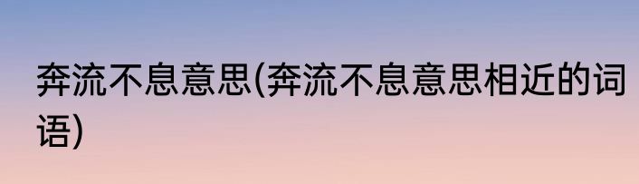 奔流不息意思(奔流不息意思相近的词语)