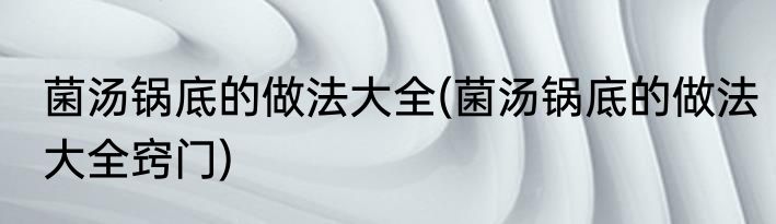 菌汤锅底的做法大全(菌汤锅底的做法大全窍门)