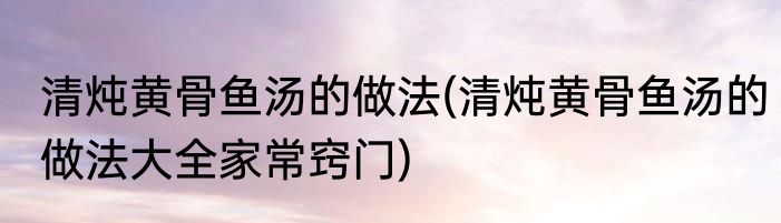 清炖黄骨鱼汤的做法(清炖黄骨鱼汤的做法大全家常窍门)