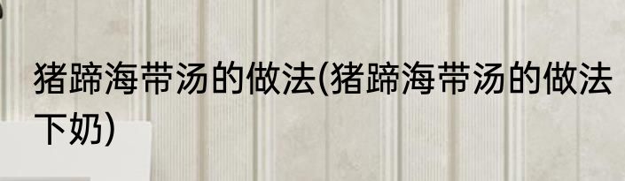 猪蹄海带汤的做法(猪蹄海带汤的做法下奶)