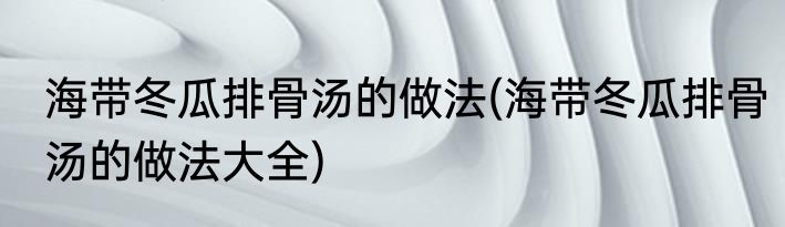 海带冬瓜排骨汤的做法(海带冬瓜排骨汤的做法大全)