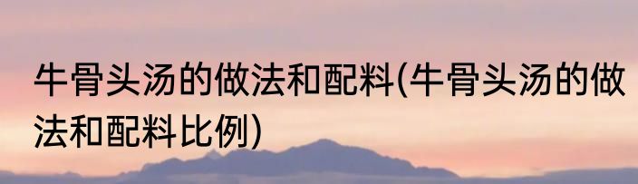 牛骨头汤的做法和配料(牛骨头汤的做法和配料比例)