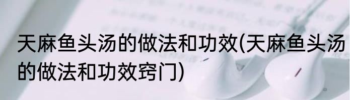 天麻鱼头汤的做法和功效(天麻鱼头汤的做法和功效窍门)