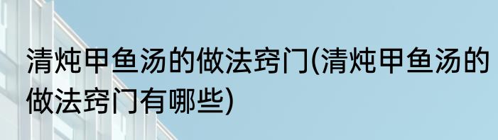 清炖甲鱼汤的做法窍门(清炖甲鱼汤的做法窍门有哪些)