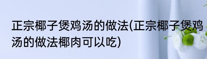 正宗椰子煲鸡汤的做法(正宗椰子煲鸡汤的做法椰肉可以吃)