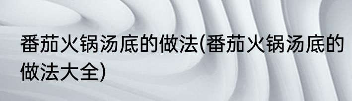 番茄火锅汤底的做法(番茄火锅汤底的做法大全)