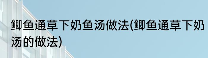 鲫鱼通草下奶鱼汤做法(鲫鱼通草下奶汤的做法)