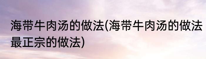 海带牛肉汤的做法(海带牛肉汤的做法最正宗的做法)