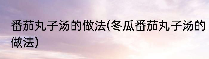 番茄丸子汤的做法(冬瓜番茄丸子汤的做法)