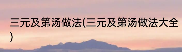 三元及第汤做法(三元及第汤做法大全)