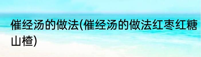 催经汤的做法(催经汤的做法红枣红糖山楂)