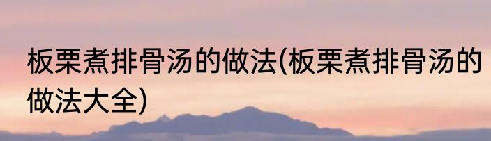 板栗煮排骨汤的做法(板栗煮排骨汤的做法大全)