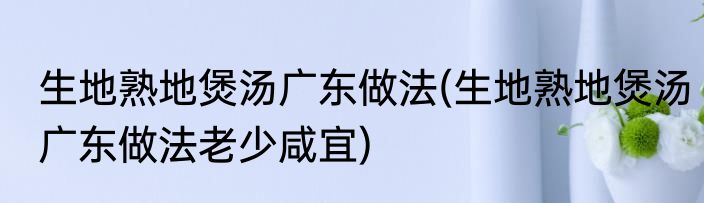 生地熟地煲汤广东做法(生地熟地煲汤广东做法老少咸宜)