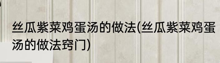 丝瓜紫菜鸡蛋汤的做法(丝瓜紫菜鸡蛋汤的做法窍门)