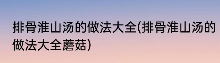 排骨淮山汤的做法大全(排骨淮山汤的做法大全蘑菇)