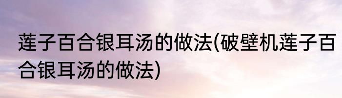 莲子百合银耳汤的做法(破壁机莲子百合银耳汤的做法)
