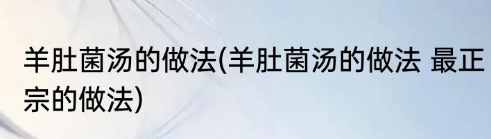 羊肚菌汤的做法(羊肚菌汤的做法 最正宗的做法)