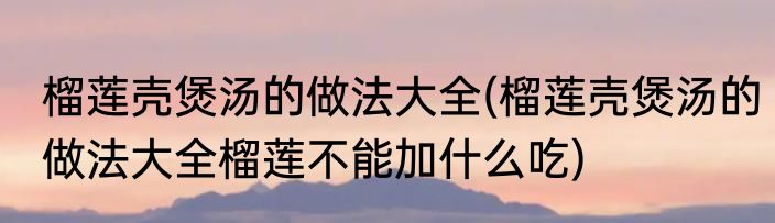 榴莲壳煲汤的做法大全(榴莲壳煲汤的做法大全榴莲不能加什么吃)