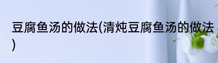 豆腐鱼汤的做法(清炖豆腐鱼汤的做法)