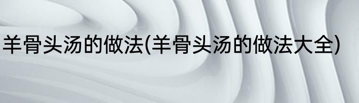 羊骨头汤的做法(羊骨头汤的做法大全)