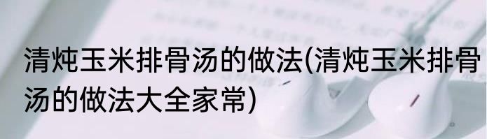 清炖玉米排骨汤的做法(清炖玉米排骨汤的做法大全家常)