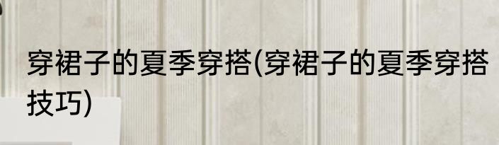 穿裙子的夏季穿搭(穿裙子的夏季穿搭技巧)
